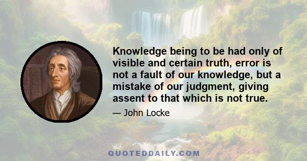 Knowledge being to be had only of visible and certain truth, error is not a fault of our knowledge, but a mistake of our judgment, giving assent to that which is not true.