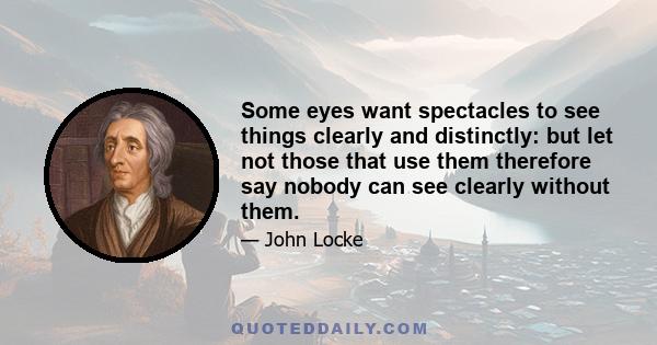 Some eyes want spectacles to see things clearly and distinctly: but let not those that use them therefore say nobody can see clearly without them.