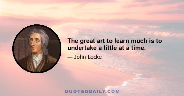 The great art to learn much is to undertake a little at a time.