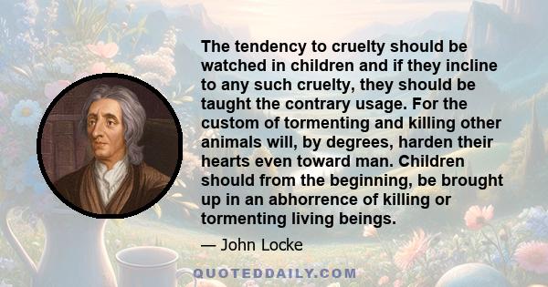 The tendency to cruelty should be watched in children and if they incline to any such cruelty, they should be taught the contrary usage. For the custom of tormenting and killing other animals will, by degrees, harden