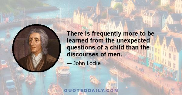 There is frequently more to be learned from the unexpected questions of a child than the discourses of men.