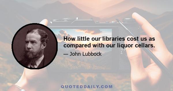 How little our libraries cost us as compared with our liquor cellars.