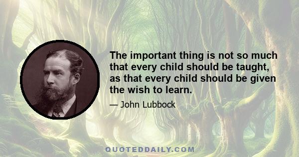 The important thing is not so much that every child should be taught, as that every child should be given the wish to learn.