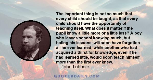 The important thing is not so much that every child should be taught, as that every child should have the opportunity of teaching itself. What does it matter if the pupil know a little more or a little less? A boy who