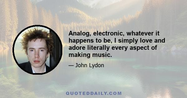 Analog, electronic, whatever it happens to be, I simply love and adore literally every aspect of making music.