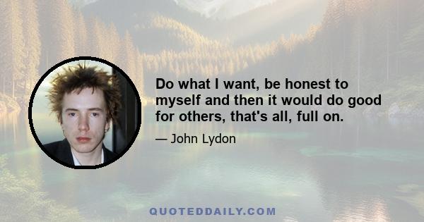 Do what I want, be honest to myself and then it would do good for others, that's all, full on.