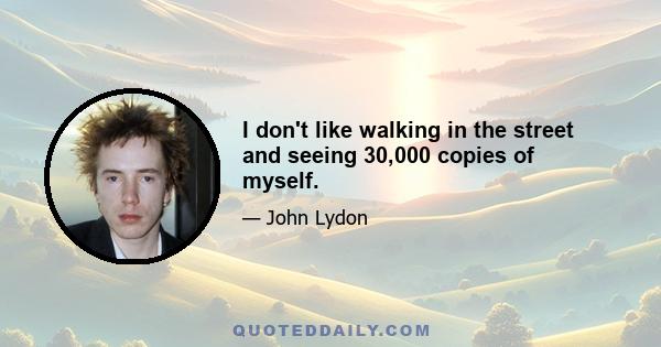 I don't like walking in the street and seeing 30,000 copies of myself.