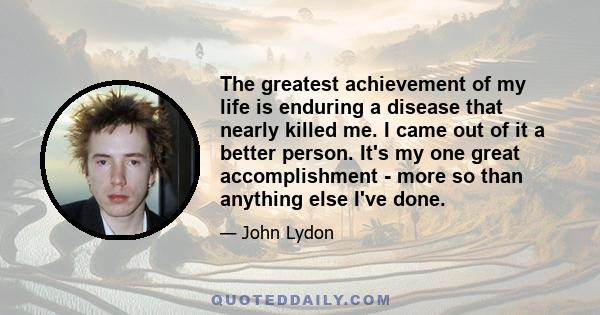 The greatest achievement of my life is enduring a disease that nearly killed me. I came out of it a better person. It's my one great accomplishment - more so than anything else I've done.