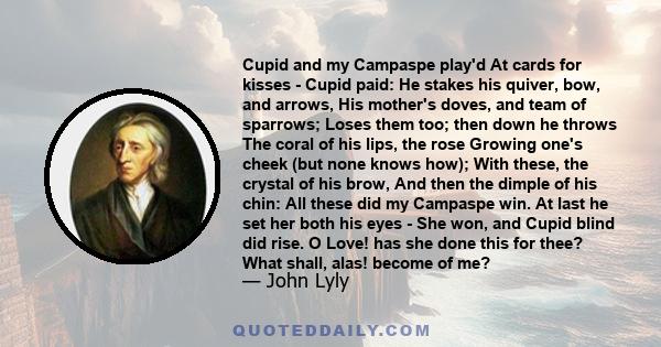 Cupid and my Campaspe play'd At cards for kisses - Cupid paid: He stakes his quiver, bow, and arrows, His mother's doves, and team of sparrows; Loses them too; then down he throws The coral of his lips, the rose Growing 