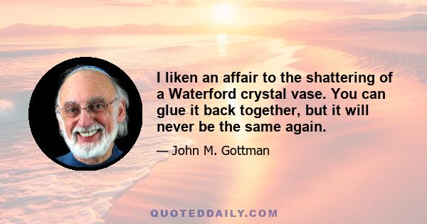 I liken an affair to the shattering of a Waterford crystal vase. You can glue it back together, but it will never be the same again.