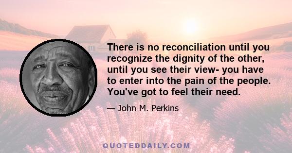 There is no reconciliation until you recognize the dignity of the other, until you see their view- you have to enter into the pain of the people. You've got to feel their need.