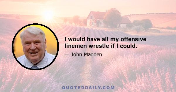 I would have all my offensive linemen wrestle if I could.