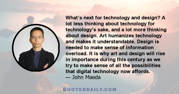 What’s next for technology and design? A lot less thinking about technology for technology’s sake, and a lot more thinking about design. Art humanizes technology and makes it understandable. Design is needed to make