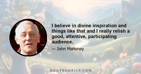 I believe in divine inspiration and things like that and I really relish a good, attentive, participating audience.