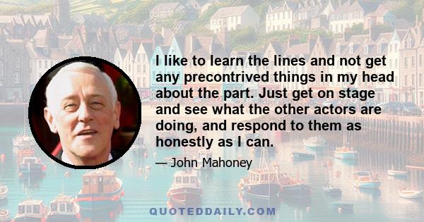 I like to learn the lines and not get any precontrived things in my head about the part. Just get on stage and see what the other actors are doing, and respond to them as honestly as I can.