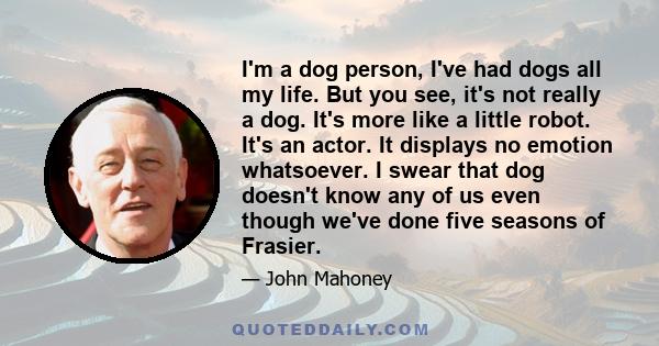 I'm a dog person, I've had dogs all my life. But you see, it's not really a dog. It's more like a little robot. It's an actor. It displays no emotion whatsoever. I swear that dog doesn't know any of us even though we've 