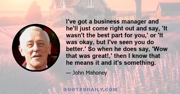 I've got a business manager and he'll just come right out and say, 'It wasn't the best part for you,' or 'It was okay, but I've seen you do better.' So when he does say, 'Wow that was great!,' then I know that he means