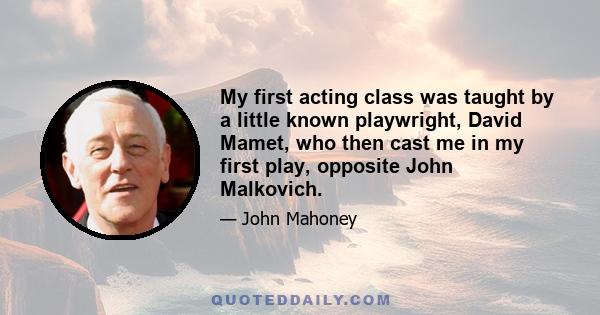 My first acting class was taught by a little known playwright, David Mamet, who then cast me in my first play, opposite John Malkovich.