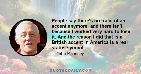 People say there's no trace of an accent anymore, and there isn't because I worked very hard to lose it. And the reason I did that is a British accent in America is a real status symbol.