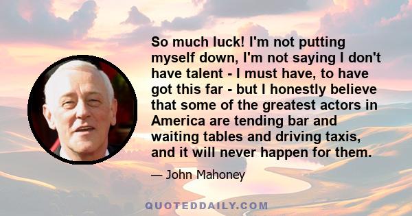 So much luck! I'm not putting myself down, I'm not saying I don't have talent - I must have, to have got this far - but I honestly believe that some of the greatest actors in America are tending bar and waiting tables