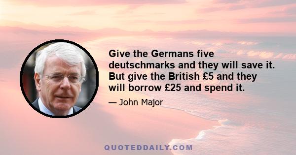 Give the Germans five deutschmarks and they will save it. But give the British £5 and they will borrow £25 and spend it.