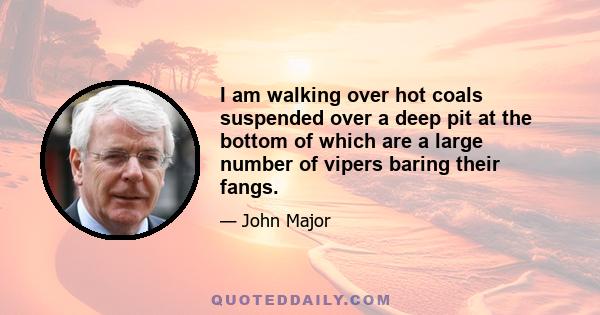 I am walking over hot coals suspended over a deep pit at the bottom of which are a large number of vipers baring their fangs.