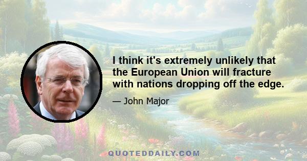 I think it's extremely unlikely that the European Union will fracture with nations dropping off the edge.