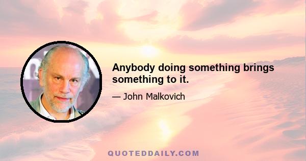 Anybody doing something brings something to it.