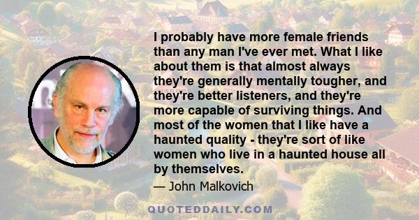 I probably have more female friends than any man I've ever met. What I like about them is that almost always they're generally mentally tougher, and they're better listeners, and they're more capable of surviving