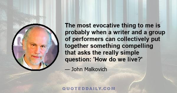 The most evocative thing to me is probably when a writer and a group of performers can collectively put together something compelling that asks the really simple question: 'How do we live?'