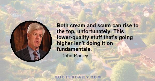 Both cream and scum can rise to the top, unfortunately. This lower-quality stuff that's going higher isn't doing it on fundamentals.