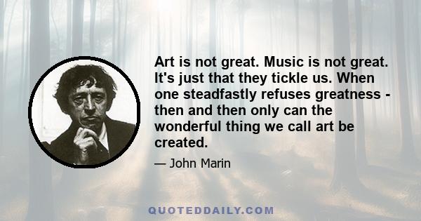 Art is not great. Music is not great. It's just that they tickle us. When one steadfastly refuses greatness - then and then only can the wonderful thing we call art be created.