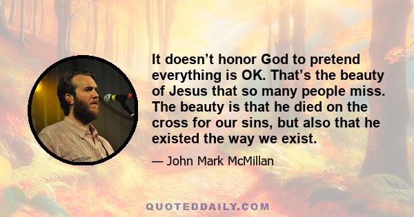 It doesn’t honor God to pretend everything is OK. That’s the beauty of Jesus that so many people miss. The beauty is that he died on the cross for our sins, but also that he existed the way we exist.