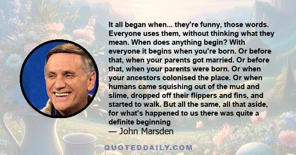 It all began when... they're funny, those words. Everyone uses them, without thinking what they mean. When does anything begin? With everyone it begins when you're born. Or before that, when your parents got married. Or 