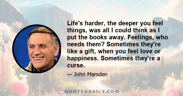 Life's harder, the deeper you feel things, was all I could think as I put the books away. Feelings, who needs them? Sometimes they're like a gift, when you feel love or happiness. Sometimes they're a curse.