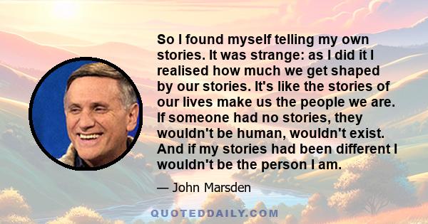 So I found myself telling my own stories. It was strange: as I did it I realised how much we get shaped by our stories. It's like the stories of our lives make us the people we are. If someone had no stories, they