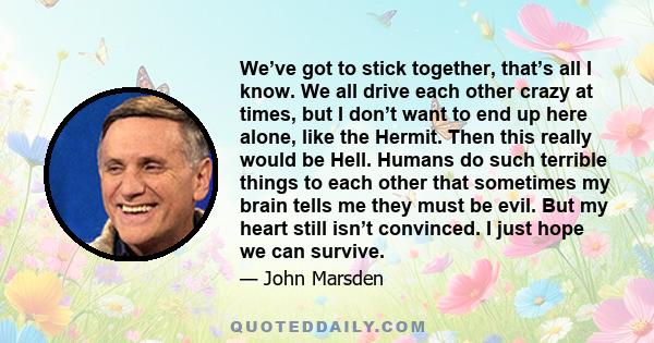 We’ve got to stick together, that’s all I know. We all drive each other crazy at times, but I don’t want to end up here alone, like the Hermit. Then this really would be Hell. Humans do such terrible things to each