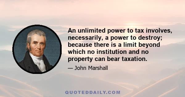 An unlimited power to tax involves, necessarily, a power to destroy; because there is a limit beyond which no institution and no property can bear taxation.
