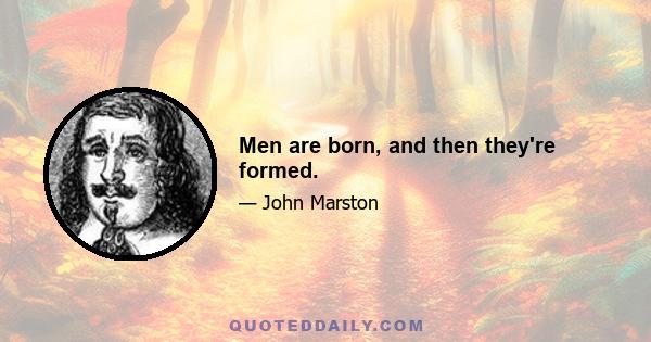 Men are born, and then they're formed.