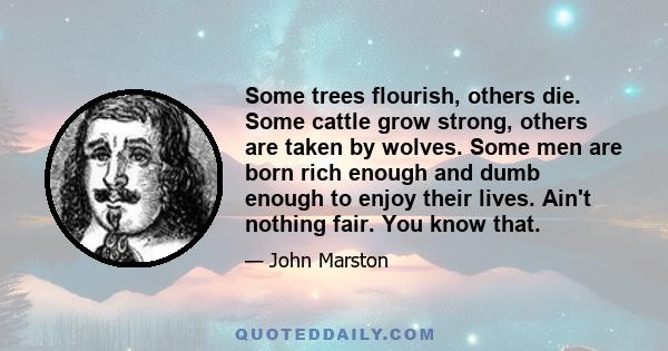 Some trees flourish, others die. Some cattle grow strong, others are taken by wolves. Some men are born rich enough and dumb enough to enjoy their lives. Ain't nothing fair. You know that.