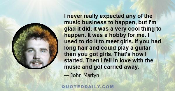 I never really expected any of the music business to happen, but I'm glad it did. It was a very cool thing to happen. It was a hobby for me. I used to do it to meet girls. If you had long hair and could play a guitar