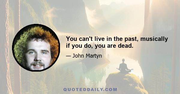 You can't live in the past, musically if you do, you are dead.