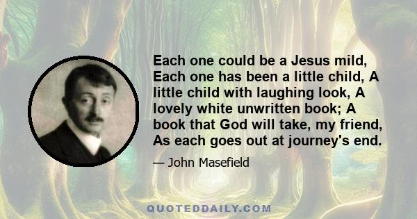 Each one could be a Jesus mild, Each one has been a little child, A little child with laughing look, A lovely white unwritten book; A book that God will take, my friend, As each goes out at journey's end.