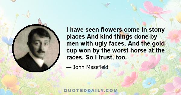 I have seen flowers come in stony places And kind things done by men with ugly faces, And the gold cup won by the worst horse at the races, So I trust, too.