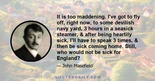 It is too maddening. I've got to fly off, right now, to some devilish navy yard, 3 hours in a seasick steamer, & after being heartily sick, I'll have to speak 3 times, & then be sick coming home. Still, who would not be 