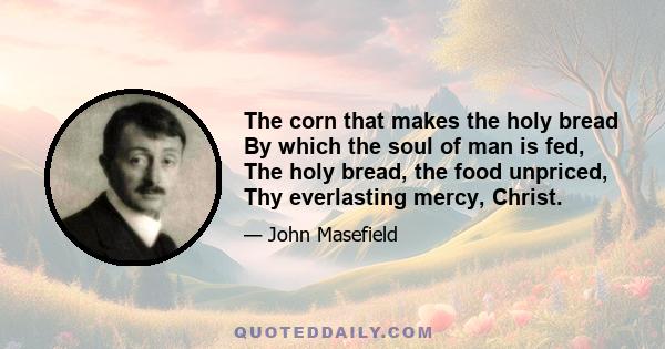 The corn that makes the holy bread By which the soul of man is fed, The holy bread, the food unpriced, Thy everlasting mercy, Christ.