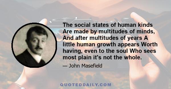 The social states of human kinds Are made by multitudes of minds, And after multitudes of years A little human growth appears Worth having, even to the soul Who sees most plain it's not the whole.