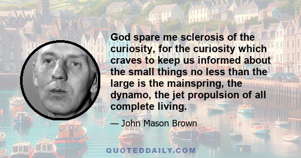 God spare me sclerosis of the curiosity, for the curiosity which craves to keep us informed about the small things no less than the large is the mainspring, the dynamo, the jet propulsion of all complete living.