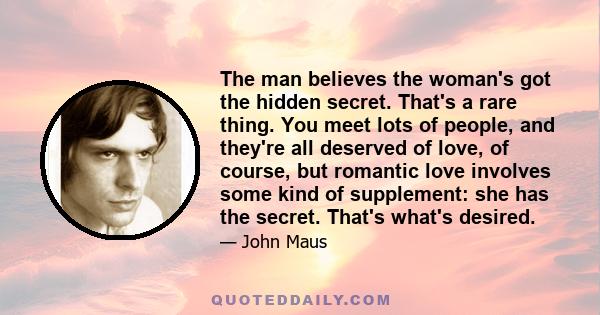 The man believes the woman's got the hidden secret. That's a rare thing. You meet lots of people, and they're all deserved of love, of course, but romantic love involves some kind of supplement: she has the secret.