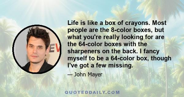 Life is like a box of crayons. Most people are the 8-color boxes, but what you're really looking for are the 64-color boxes with the sharpeners on the back. I fancy myself to be a 64-color box, though I've got a few